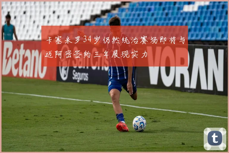 卡塞米罗34岁仍然统治赛场即将与迈阿密签约三年展现实力