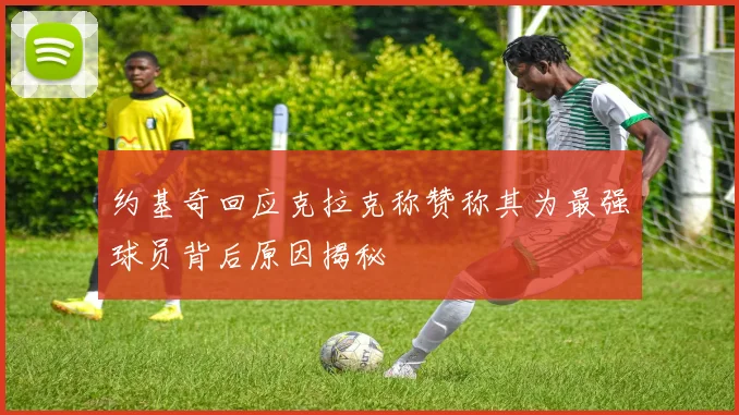 约基奇回应克拉克称赞称其为最强球员背后原因揭秘