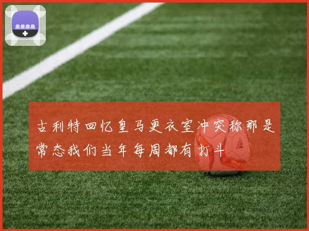古利特回忆皇马更衣室冲突称那是常态我们当年每周都有打斗