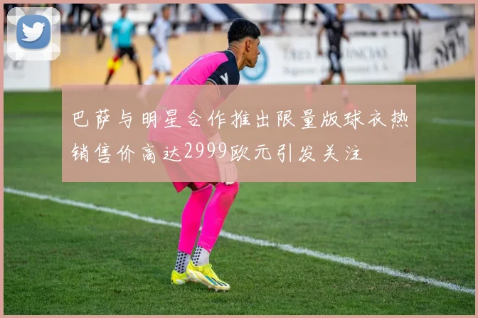 巴萨与明星合作推出限量版球衣热销售价高达2999欧元引发关注