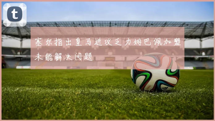 塞尔指出皇马进攻乏力姆巴佩加盟未能解决问题