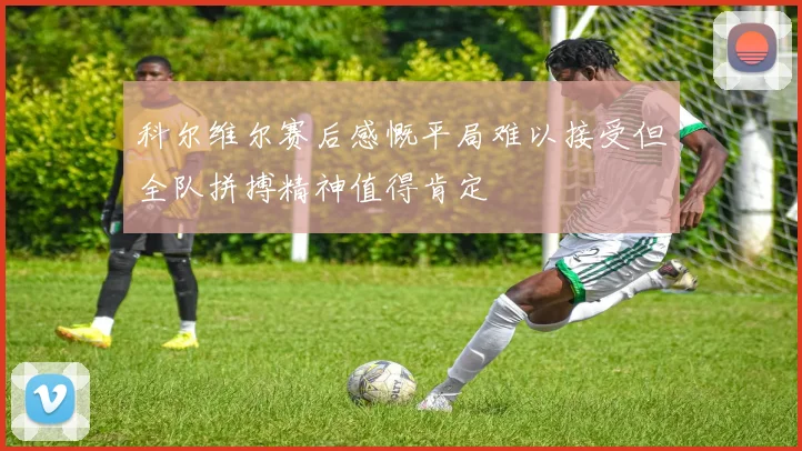 科尔维尔赛后感慨平局难以接受但全队拼搏精神值得肯定