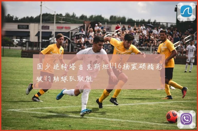 国少逆转塔吉克斯坦U16杨宸硕精彩破门助球队取胜