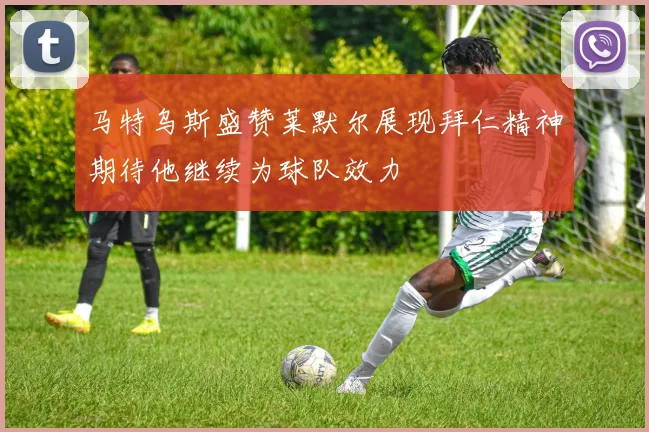 马特乌斯盛赞莱默尔展现拜仁精神期待他继续为球队效力