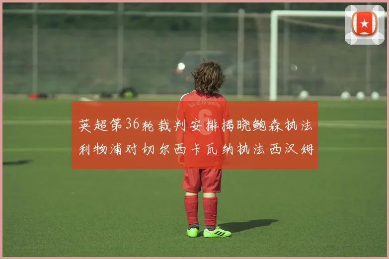 英超第36轮裁判安排揭晓鲍森执法利物浦对切尔西卡瓦纳执法西汉姆对阿森纳
