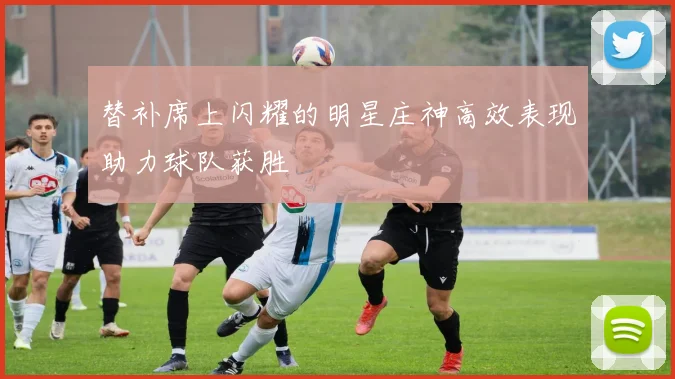 替补席上闪耀的明星庄神高效表现助力球队获胜