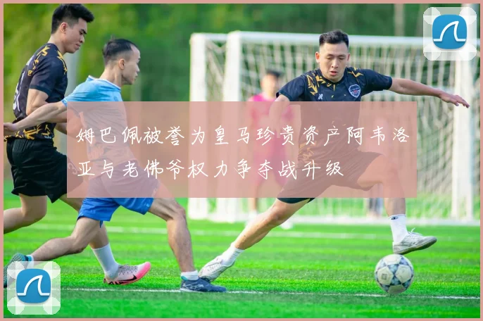 姆巴佩被誉为皇马珍贵资产阿韦洛亚与老佛爷权力争夺战升级