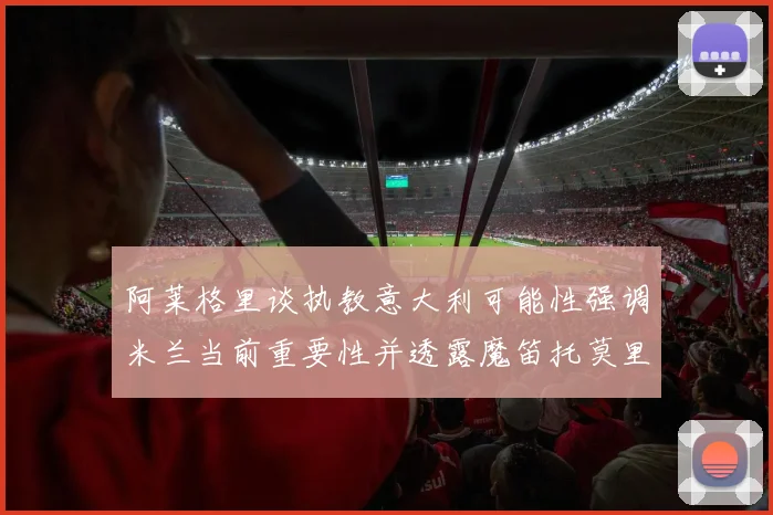 阿莱格里谈执教意大利可能性强调米兰当前重要性并透露魔笛托莫里缺阵消息