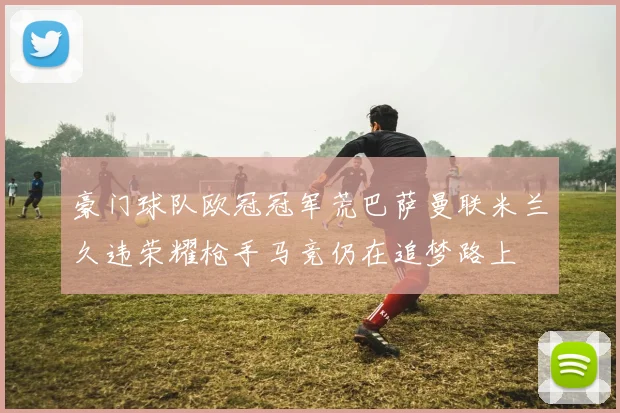 豪门球队欧冠冠军荒巴萨曼联米兰久违荣耀枪手马竞仍在追梦路上
