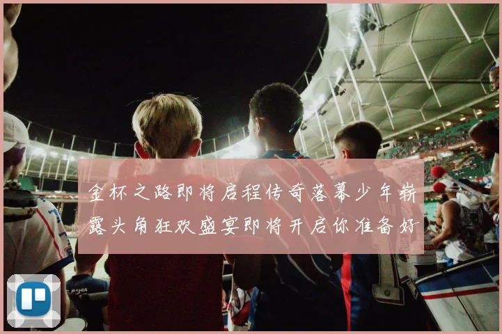 金杯之路即将启程传奇落幕少年崭露头角狂欢盛宴即将开启你准备好了吗