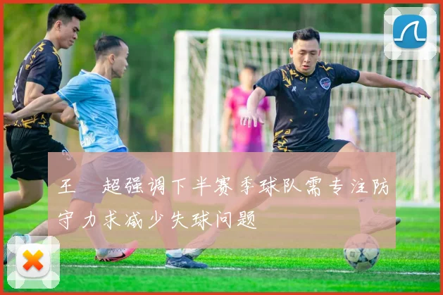 王燊超强调下半赛季球队需专注防守力求减少失球问题