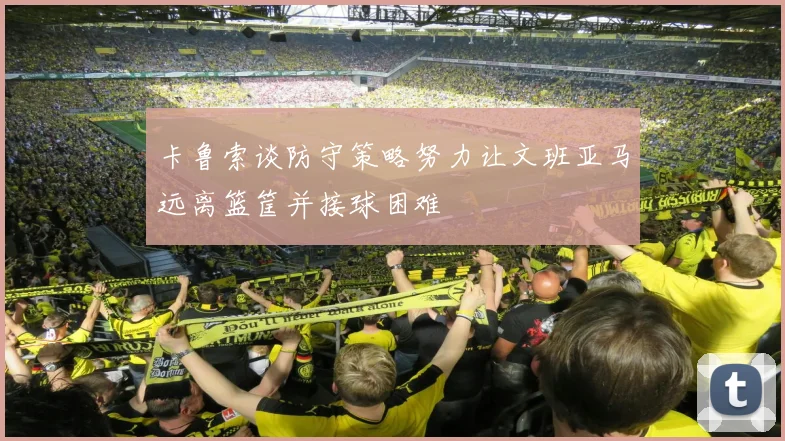 卡鲁索谈防守策略努力让文班亚马远离篮筐并接球困难