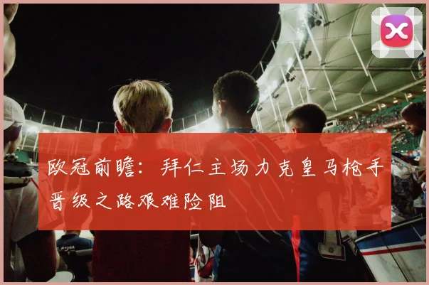 欧冠前瞻：拜仁主场力克皇马枪手晋级之路艰难险阻