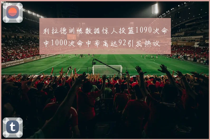 利拉德训练数据惊人投篮1090次命中1000次命中率高达92引发热议