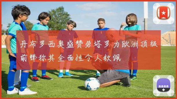 丹布罗西奥盛赞劳塔罗为欧洲顶级前锋称其全面性令人钦佩