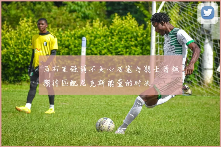 马布里强调不关心活塞与骑士晋级期待匹配尼克斯能量的对决